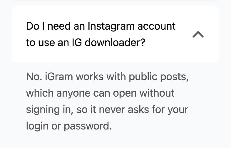 The igram.world FAQ on 16 October 2026 with the question Do I need an Instagram account to use an IG downloader? opened, answered No. iGram works with public posts, which anyone can open without signing in, so it never asks for your login or password.